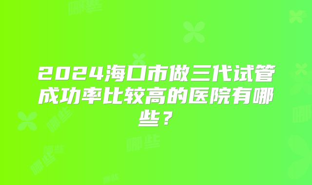 2024海口市做三代试管成功率比较高的医院有哪些？
