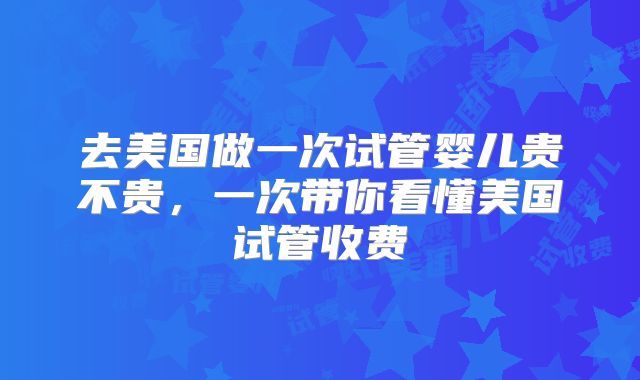 去美国做一次试管婴儿贵不贵，一次带你看懂美国试管收费
