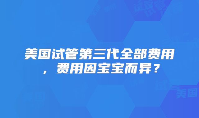 美国试管第三代全部费用，费用因宝宝而异？