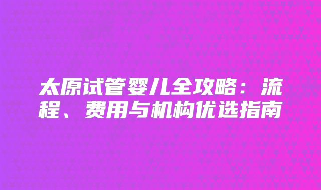 太原试管婴儿全攻略：流程、费用与机构优选指南