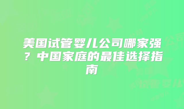 美国试管婴儿公司哪家强？中国家庭的最佳选择指南