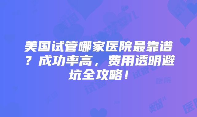 美国试管哪家医院最靠谱？成功率高，费用透明避坑全攻略！