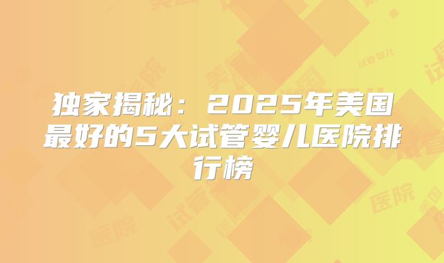 独家揭秘：2025年美国最好的5大试管婴儿医院排行榜