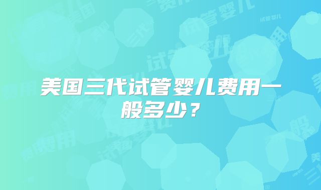 美国三代试管婴儿费用一般多少？