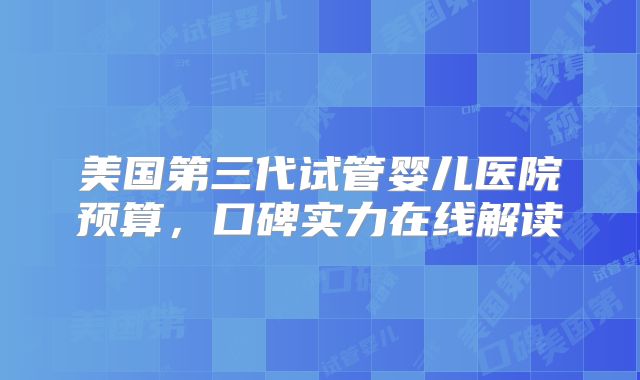美国第三代试管婴儿医院预算，口碑实力在线解读
