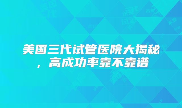 美国三代试管医院大揭秘，高成功率靠不靠谱