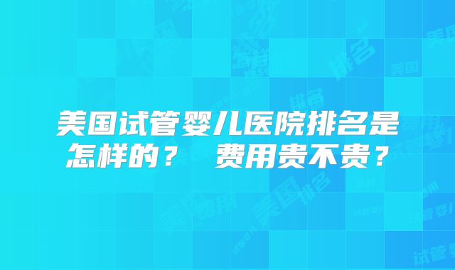 美国试管婴儿医院排名是怎样的？ 费用贵不贵？