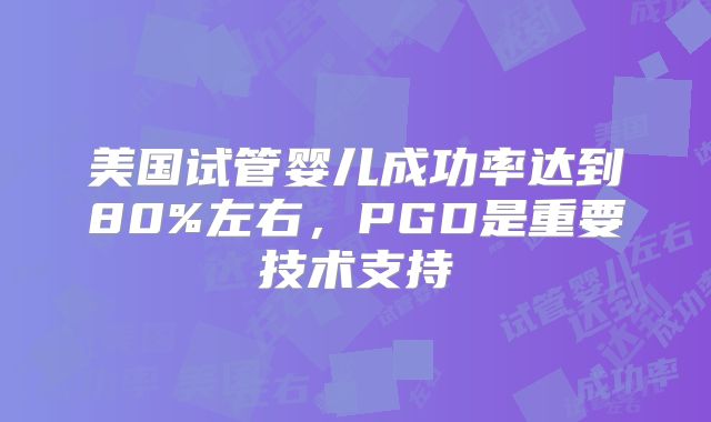 美国试管婴儿成功率达到80%左右,PGD是重要技术支持