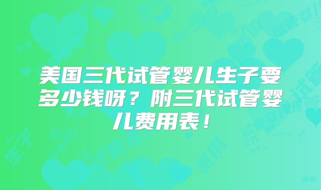 美国三代试管婴儿生子要多少钱呀?附三代试管婴儿费用表!