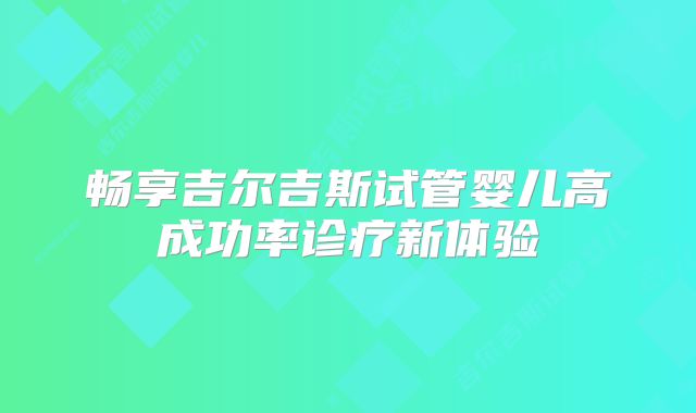 畅享吉尔吉斯试管婴儿高成功率诊疗新体验