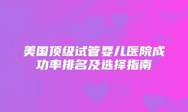 美国顶级试管婴儿医院成功率排名及选择指南