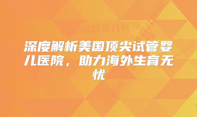深度解析美国顶尖试管婴儿医院，助力海外生育无忧