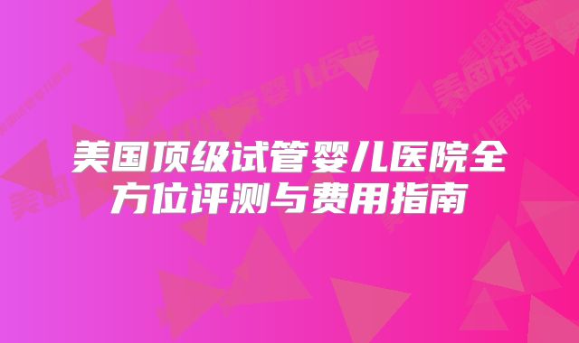 美国顶级试管婴儿医院全方位评测与费用指南