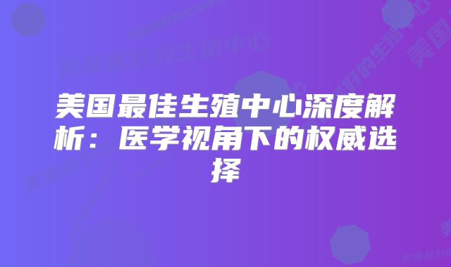 美国最佳生殖中心深度解析：医学视角下的权威选择
