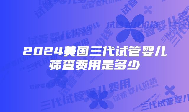 2024美国三代试管婴儿筛查费用是多少