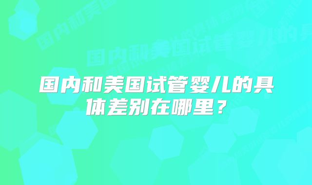 国内和美国试管婴儿的具体差别在哪里？
