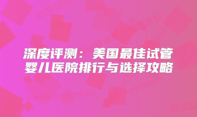深度评测：美国最佳试管婴儿医院排行与选择攻略