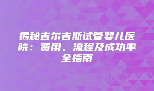 揭秘吉尔吉斯试管婴儿医院:费用、流程及成功率全指南