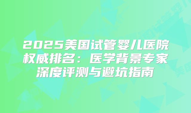 2025美国试管婴儿医院权威排名：医学背景专家深度评测与避坑指南