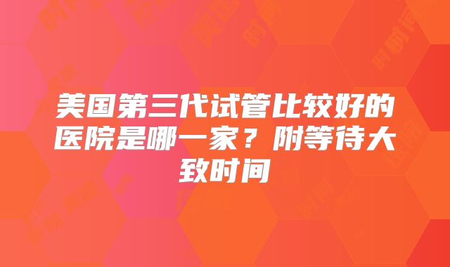 美国第三代试管比较好的医院是哪一家？附等待大致时间