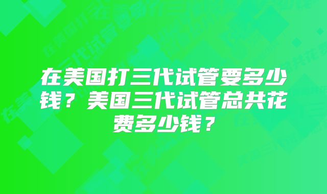 在美国打三代试管要多少钱？美国三代试管总共花费多少钱？