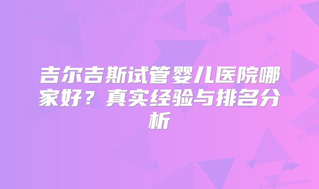 吉尔吉斯试管婴儿医院哪家好?真实经验与排名分析