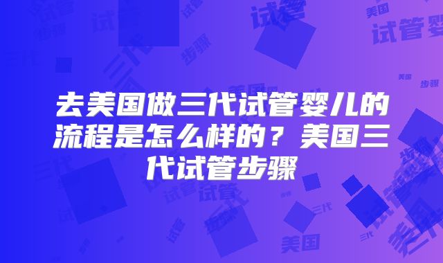 去美国做三代试管婴儿的流程是怎么样的？美国三代试管步骤