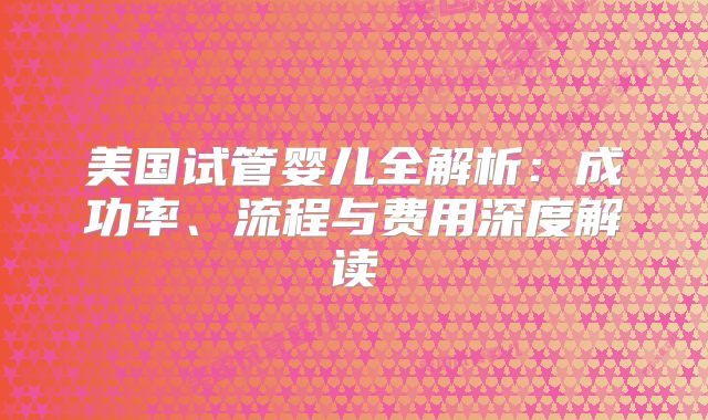 美国试管婴儿全解析：成功率、流程与费用深度解读