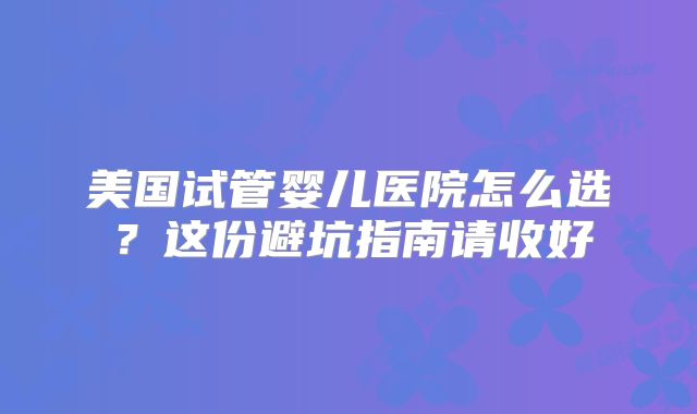美国试管婴儿医院怎么选？这份避坑指南请收好