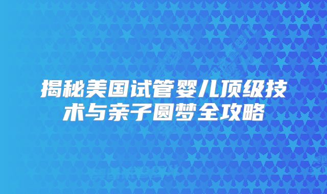 揭秘美国试管婴儿顶级技术与亲子圆梦全攻略