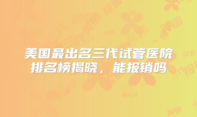 美国最出名三代试管医院排名榜揭晓，能报销吗