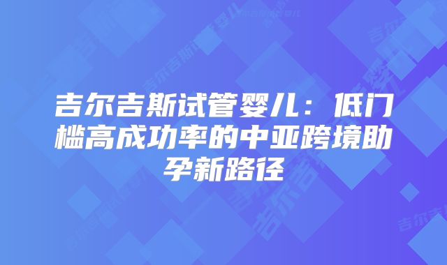吉尔吉斯试管婴儿：低门槛高成功率的中亚跨境助孕新路径