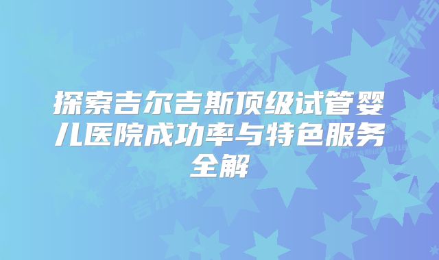 探索吉尔吉斯顶级试管婴儿医院成功率与特色服务全解
