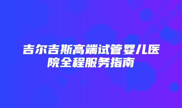 吉尔吉斯高端试管婴儿医院全程服务指南