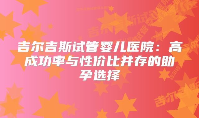 吉尔吉斯试管婴儿医院:高成功率与性价比并存的助孕选择