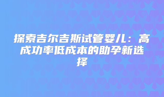 探索吉尔吉斯试管婴儿:高成功率低成本的助孕新选择
