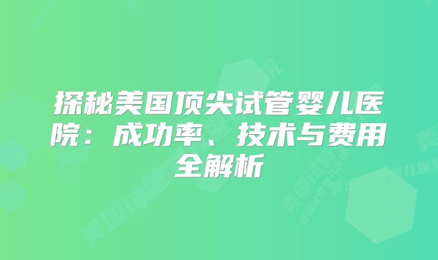 探秘美国顶尖试管婴儿医院：成功率、技术与费用全解析