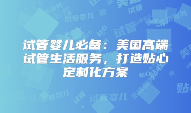 试管婴儿必备：美国高端试管生活服务，打造贴心定制化方案
