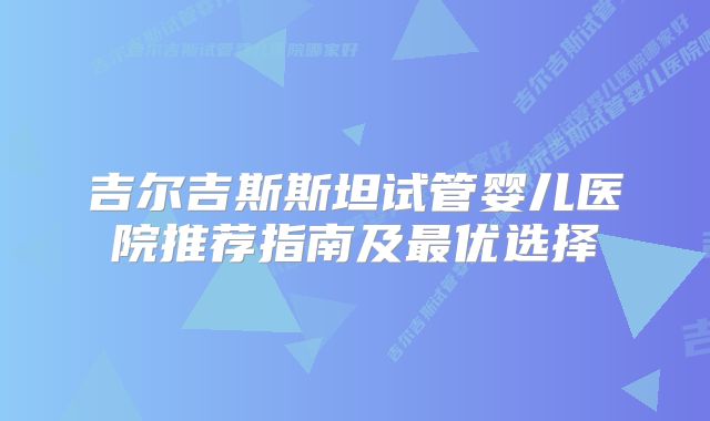 吉尔吉斯斯坦试管婴儿医院推荐指南及最优选择