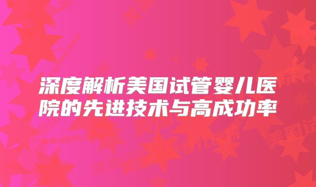 深度解析美国试管婴儿医院的先进技术与高成功率