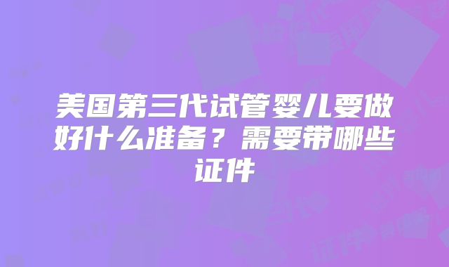 美国第三代试管婴儿要做好什么准备？需要带哪些证件