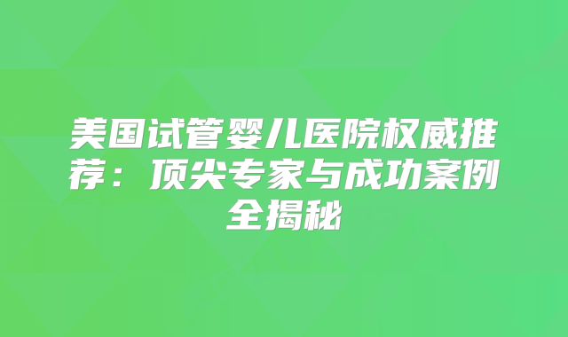 美国试管婴儿医院权威推荐：顶尖专家与成功案例全揭秘