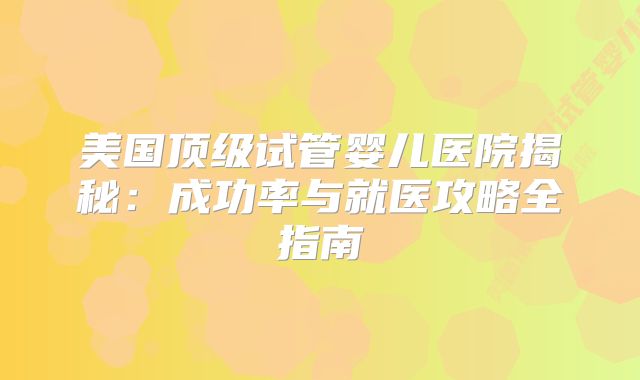 美国顶级试管婴儿医院揭秘：成功率与就医攻略全指南