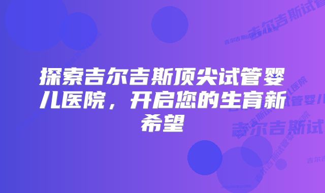 探索吉尔吉斯顶尖试管婴儿医院，开启您的生育新希望