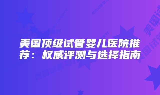美国顶级试管婴儿医院推荐：权威评测与选择指南