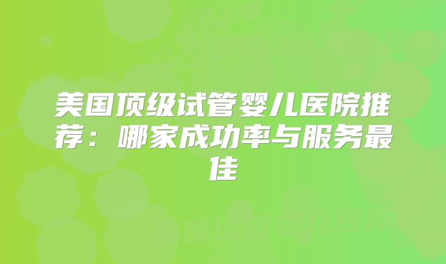 美国顶级试管婴儿医院推荐：哪家成功率与服务最佳
