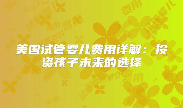 美国试管婴儿费用详解：投资孩子未来的选择