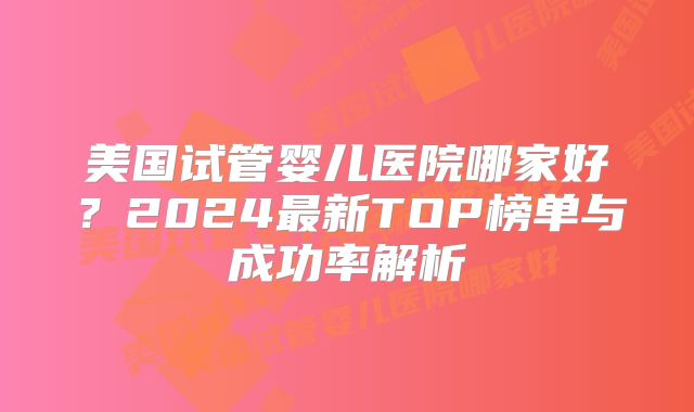 美国试管婴儿医院哪家好?2024最新TOP榜单与成功率解析