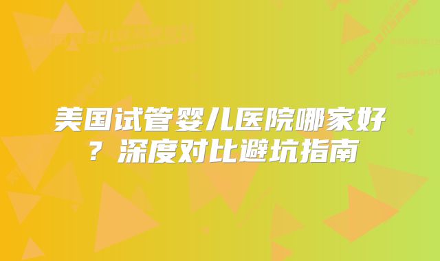 美国试管婴儿医院哪家好？深度对比避坑指南