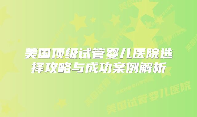 美国顶级试管婴儿医院选择攻略与成功案例解析